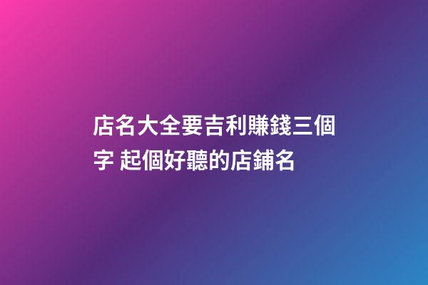 店名大全要吉利賺錢三個字 起個好聽的店鋪名-第1張-店鋪起名-玄機派